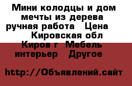 Мини-колодцы и дом мечты из дерева, ручная работа › Цена ­ 200 - Кировская обл., Киров г. Мебель, интерьер » Другое   